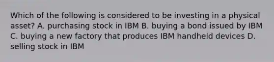 Which of the following is considered to be investing in a physical asset? A. purchasing stock in IBM B. buying a bond issued by IBM C. buying a new factory that produces IBM handheld devices D. selling stock in IBM