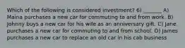 Which of the following is considered investment? 6) _______ A) Maina purchases a new car for commuting to and from work. B) Johnny buys a new car for his wife as an anniversary gift. C) Jane purchases a new car for commuting to and from school. D) James purchases a new car to replace an old car in his cab business