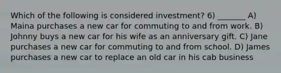 Which of the following is considered investment? 6) _______ A) Maina purchases a new car for commuting to and from work. B) Johnny buys a new car for his wife as an anniversary gift. C) Jane purchases a new car for commuting to and from school. D) James purchases a new car to replace an old car in his cab business