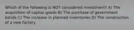 Which of the following is NOT considered investment? A) The acquisition of capital goods B) The purchase of government bonds C) The increase in planned inventories D) The construction of a new factory