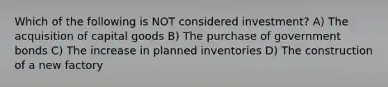 Which of the following is NOT considered investment? A) The acquisition of capital goods B) The purchase of government bonds C) The increase in planned inventories D) The construction of a new factory