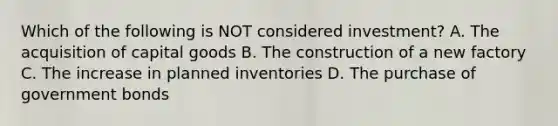 Which of the following is NOT considered investment? A. The acquisition of capital goods B. The construction of a new factory C. The increase in planned inventories D. The purchase of government bonds