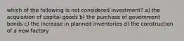 which of the following is not considered investment? a) the acquisition of capital goods b) the purchase of government bonds c) the increase in planned inventories d) the construction of a new factory