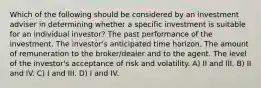 Which of the following should be considered by an investment adviser in determining whether a specific investment is suitable for an individual investor? The past performance of the investment. The investor's anticipated time horizon. The amount of remuneration to the broker/dealer and to the agent. The level of the investor's acceptance of risk and volatility. A) II and III. B) II and IV. C) I and III. D) I and IV.