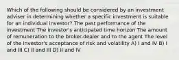 Which of the following should be considered by an investment adviser in determining whether a specific investment is suitable for an individual investor? The past performance of the investment The investor's anticipated time horizon The amount of remuneration to the broker-dealer and to the agent The level of the investor's acceptance of risk and volatility A) I and IV B) I and III C) II and III D) II and IV