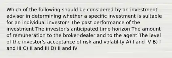 Which of the following should be considered by an investment adviser in determining whether a specific investment is suitable for an individual investor? The past performance of the investment The investor's anticipated time horizon The amount of remuneration to the broker-dealer and to the agent The level of the investor's acceptance of risk and volatility A) I and IV B) I and III C) II and III D) II and IV