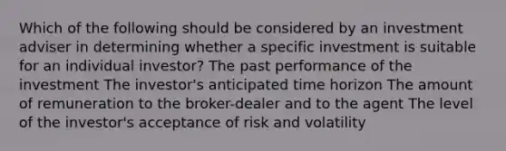 Which of the following should be considered by an investment adviser in determining whether a specific investment is suitable for an individual investor? The past performance of the investment The investor's anticipated time horizon The amount of remuneration to the broker-dealer and to the agent The level of the investor's acceptance of risk and volatility