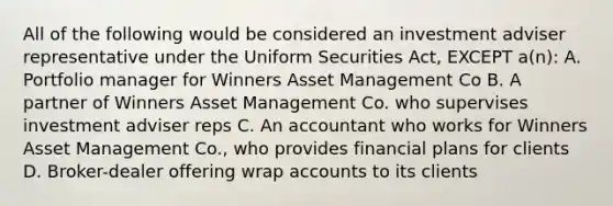 All of the following would be considered an investment adviser representative under the Uniform Securities Act, EXCEPT a(n): A. Portfolio manager for Winners Asset Management Co B. A partner of Winners Asset Management Co. who supervises investment adviser reps C. An accountant who works for Winners Asset Management Co., who provides financial plans for clients D. Broker-dealer offering wrap accounts to its clients