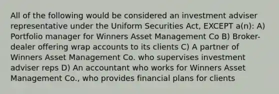 All of the following would be considered an investment adviser representative under the Uniform Securities Act, EXCEPT a(n): A) Portfolio manager for Winners Asset Management Co B) Broker-dealer offering wrap accounts to its clients C) A partner of Winners Asset Management Co. who supervises investment adviser reps D) An accountant who works for Winners Asset Management Co., who provides financial plans for clients