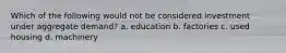 Which of the following would not be considered investment under aggregate demand? a. education b. factories c. used housing d. machinery