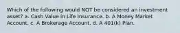 Which of the following would NOT be considered an investment asset? a. Cash Value in Life Insurance. b. A Money Market Account. c. A Brokerage Account. d. A 401(k) Plan.