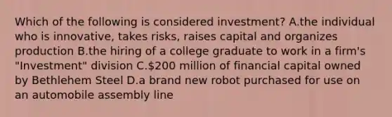 Which of the following is considered investment? A.the individual who is innovative, takes risks, raises capital and organizes production B.the hiring of a college graduate to work in a firm's "Investment" division C.200 million of financial capital owned by Bethlehem Steel D.a brand new robot purchased for use on an automobile assembly line