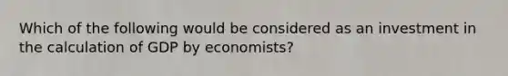 Which of the following would be considered as an investment in the calculation of GDP by economists?