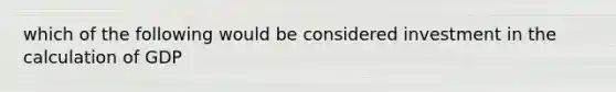which of the following would be considered investment in the calculation of GDP