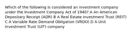 Which of the following is considered an investment company under the Investment Company Act of 1940? A An American Depositary Receipt (ADR) B A Real Estate Investment Trust (REIT) C A Variable Rate Demand Obligation (VRDO) D A Unit Investment Trust (UIT) company