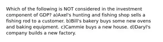 Which of the following is NOT considered in the investment component of GDP? a)Axel's hunting and fishing shop sells a fishing rod to a customer. b)Bill's bakery buys some new ovens and baking equipment. c)Cammie buys a new house. d)Daryl's company builds a new factory.