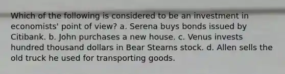 Which of the following is considered to be an investment in economists' point of view? a. Serena buys bonds issued by Citibank. b. John purchases a new house. c. Venus invests hundred thousand dollars in Bear Stearns stock. d. Allen sells the old truck he used for transporting goods.