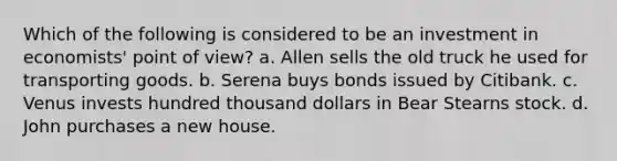 Which of the following is considered to be an investment in economists' point of view? a. Allen sells the old truck he used for transporting goods. b. Serena buys bonds issued by Citibank. c. Venus invests hundred thousand dollars in Bear Stearns stock. d. John purchases a new house.