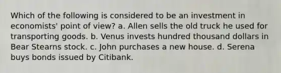 Which of the following is considered to be an investment in economists' point of view? a. Allen sells the old truck he used for transporting goods. b. Venus invests hundred thousand dollars in Bear Stearns stock. c. John purchases a new house. d. Serena buys bonds issued by Citibank.