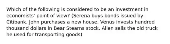 Which of the following is considered to be an investment in economists' point of view? (Serena buys bonds issued by Citibank. John purchases a new house. Venus invests hundred thousand dollars in Bear Stearns stock. Allen sells the old truck he used for transporting goods)