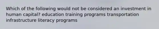 Which of the following would not be considered an investment in human capital? education training programs transportation infrastructure literacy programs