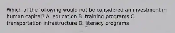 Which of the following would not be considered an investment in human capital? A. education B. training programs C. transportation infrastructure D. literacy programs