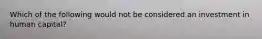 Which of the following would not be considered an investment in human capital?