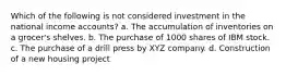 Which of the following is not considered investment in the national income accounts? a. The accumulation of inventories on a grocer's shelves. b. The purchase of 1000 shares of IBM stock. c. The purchase of a drill press by XYZ company. d. Construction of a new housing project