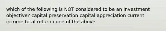 which of the following is NOT considered to be an investment objective? capital preservation capital appreciation current income total return none of the above