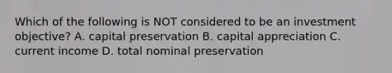 Which of the following is NOT considered to be an investment objective? A. capital preservation B. capital appreciation C. current income D. total nominal preservation