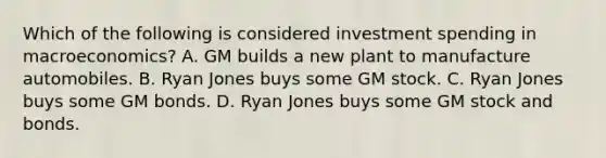 Which of the following is considered investment spending in macroeconomics? A. GM builds a new plant to manufacture automobiles. B. Ryan Jones buys some GM stock. C. Ryan Jones buys some GM bonds. D. Ryan Jones buys some GM stock and bonds.