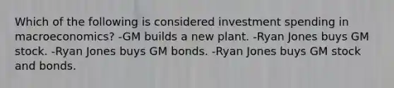 Which of the following is considered investment spending in macroeconomics? -GM builds a new plant. -Ryan Jones buys GM stock. -Ryan Jones buys GM bonds. -Ryan Jones buys GM stock and bonds.