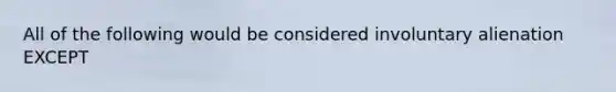 All of the following would be considered involuntary alienation EXCEPT