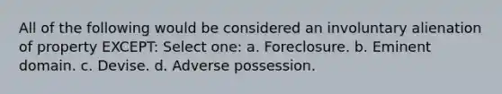 All of the following would be considered an involuntary alienation of property EXCEPT: Select one: a. Foreclosure. b. Eminent domain. c. Devise. d. Adverse possession.