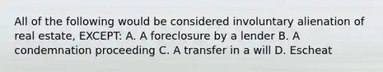 All of the following would be considered involuntary alienation of real estate, EXCEPT: A. A foreclosure by a lender B. A condemnation proceeding C. A transfer in a will D. Escheat