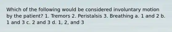 Which of the following would be considered involuntary motion by the patient? 1. Tremors 2. Peristalsis 3. Breathing a. 1 and 2 b. 1 and 3 c. 2 and 3 d. 1, 2, and 3