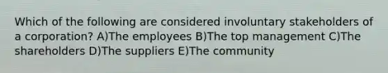 Which of the following are considered involuntary stakeholders of a corporation? A)The employees B)The top management C)The shareholders D)The suppliers E)The community