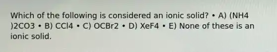 Which of the following is considered an ionic solid? • A) (NH4 )2CO3 • B) CCl4 • C) OCBr2 • D) XeF4 • E) None of these is an ionic solid.