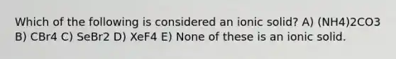 Which of the following is considered an ionic solid? A) (NH4)2CO3 B) CBr4 C) SeBr2 D) XeF4 E) None of these is an ionic solid.