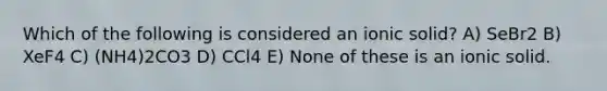 Which of the following is considered an ionic solid? A) SeBr2 B) XeF4 C) (NH4)2CO3 D) CCl4 E) None of these is an ionic solid.