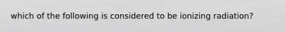 which of the following is considered to be ionizing radiation?