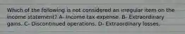 Which of the following is not considered an irregular item on the income statement? A- Income tax expense. B- Extraordinary gains. C- Discontinued operations. D- Extraordinary losses.