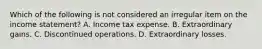 Which of the following is not considered an irregular item on the income statement? A. Income tax expense. B. Extraordinary gains. C. Discontinued operations. D. Extraordinary losses.