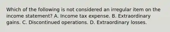 Which of the following is not considered an irregular item on the <a href='https://www.questionai.com/knowledge/kCPMsnOwdm-income-statement' class='anchor-knowledge'>income statement</a>? A. Income tax expense. B. Extraordinary gains. C. Discontinued operations. D. Extraordinary losses.