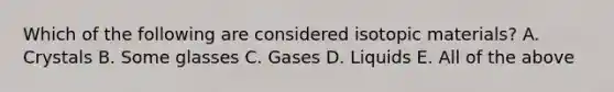 Which of the following are considered isotopic materials? A. Crystals B. Some glasses C. Gases D. Liquids E. All of the above