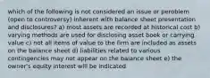 which of the following is not considered an issue or peroblem (open to controversy) inherent with balance sheet presentation and disclosures? a) most assets are recorded at historical cost b) varying methods are used for disclosing asset book or carrying value c) not all items of value to the firm are included as assets on the balance sheet d) liabilities related to various contingencies may not appear on the balance sheet e) the owner's equity interest will be indicated