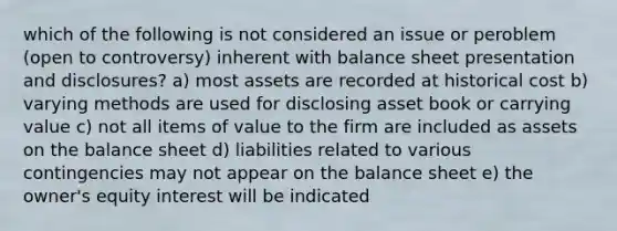 which of the following is not considered an issue or peroblem (open to controversy) inherent with balance sheet presentation and disclosures? a) most assets are recorded at historical cost b) varying methods are used for disclosing asset book or carrying value c) not all items of value to the firm are included as assets on the balance sheet d) liabilities related to various contingencies may not appear on the balance sheet e) the owner's equity interest will be indicated