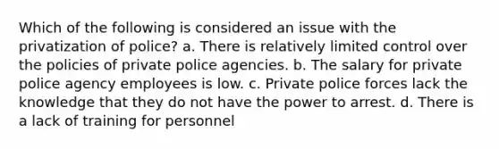 Which of the following is considered an issue with the privatization of police? a. There is relatively limited control over the policies of private police agencies. b. The salary for private police agency employees is low. c. Private police forces lack the knowledge that they do not have the power to arrest. d. There is a lack of training for personnel