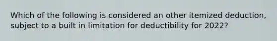 Which of the following is considered an other itemized deduction, subject to a built in limitation for deductibility for 2022?