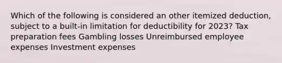 Which of the following is considered an other itemized deduction, subject to a built-in limitation for deductibility for 2023? Tax preparation fees Gambling losses Unreimbursed employee expenses Investment expenses